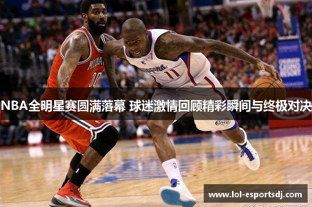 NBA全明星赛圆满落幕 球迷激情回顾精彩瞬间与终极对决