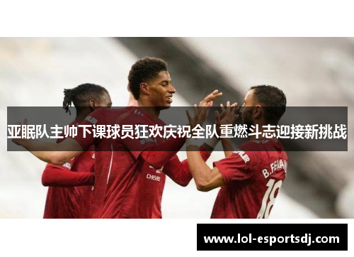 亚眠队主帅下课球员狂欢庆祝全队重燃斗志迎接新挑战