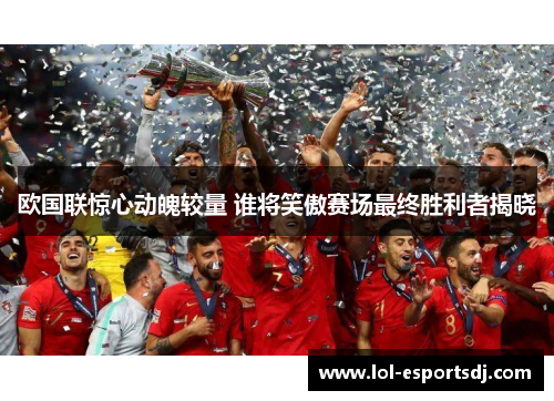 欧国联惊心动魄较量 谁将笑傲赛场最终胜利者揭晓