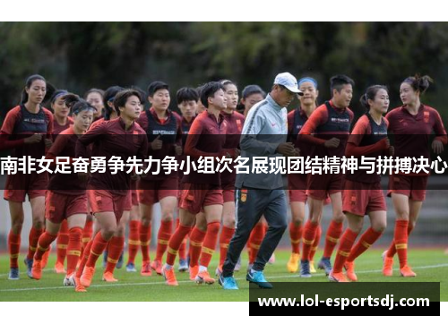 南非女足奋勇争先力争小组次名展现团结精神与拼搏决心