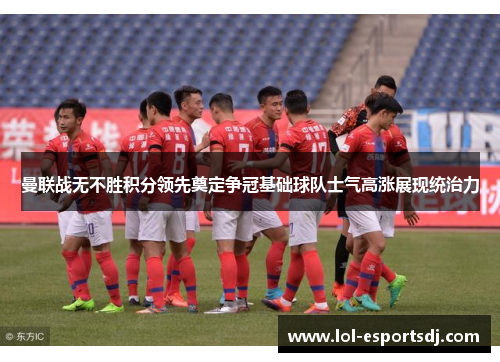 曼联战无不胜积分领先奠定争冠基础球队士气高涨展现统治力
