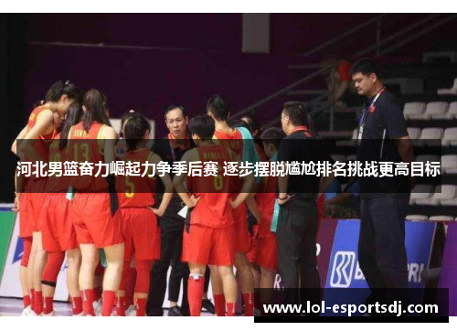 河北男篮奋力崛起力争季后赛 逐步摆脱尴尬排名挑战更高目标